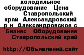 холодильное оборудование › Цена ­ 18 000 - Ставропольский край, Александровский р-н, Александровское с. Бизнес » Оборудование   . Ставропольский край